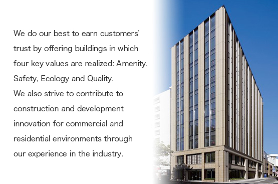 We do our best to earn customers’ trust by offering buildings in which four key values are realized: Amenity, Safety, Ecology and Quality. We also strive to contribute to construction and development innovation for commercial and residential environments through our experience in the industry. 